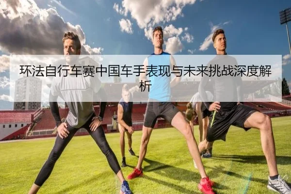 环法自行车赛中国车手表现与未来挑战深度解析